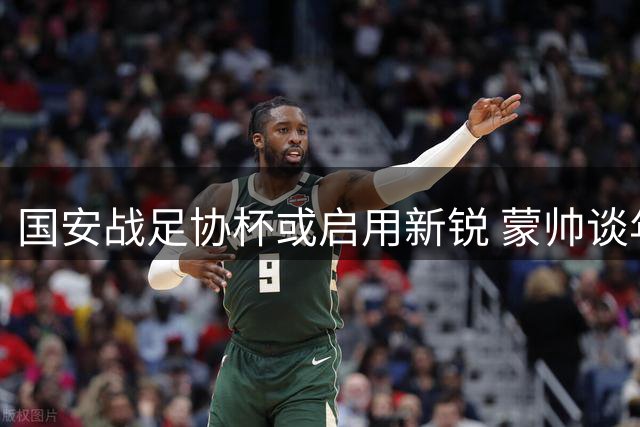 国安战足协杯或启用新锐 蒙帅谈年轻球员机遇