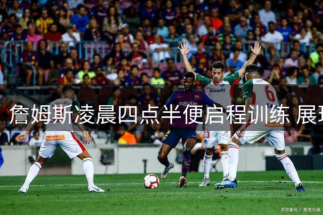 詹姆斯凌晨四点半便启程训练 展现王者自律精神